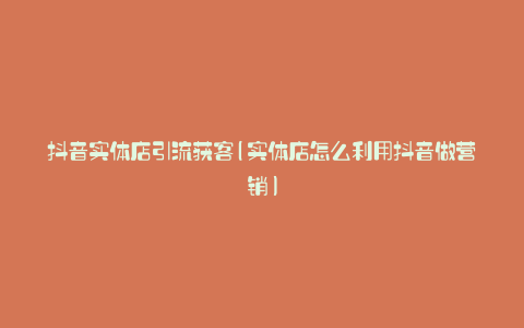 抖音实体店引流获客(实体店怎么利用抖音做营销)