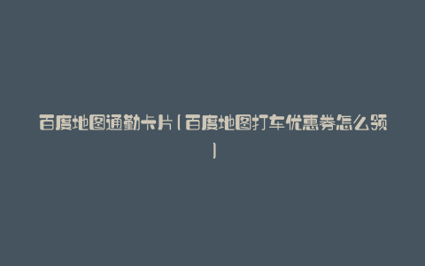 百度地图通勤卡片(百度地图打车优惠券怎么领)