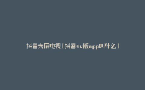 抖音大屏电视(抖音tv版app叫什么)
