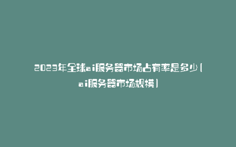 2023年全球ai服务器市场占有率是多少(ai服务器市场规模)