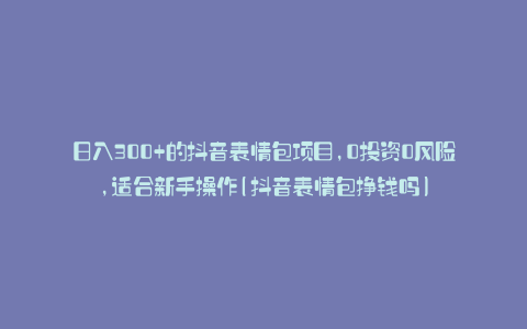 日入300+的抖音表情包项目,0投资0风险,适合新手操作(抖音表情包挣钱吗)