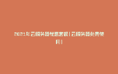 2021年云服务器优惠套餐(云服务器免费使用)