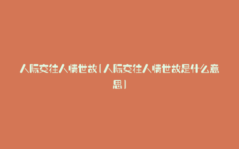 人际交往人情世故(人际交往人情世故是什么意思)