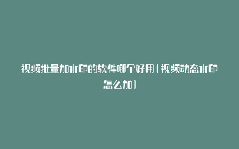 视频批量加水印的软件哪个好用(视频动态水印怎么加)
