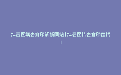 抖音图集去水印解析网站(抖音图片去水印在线)