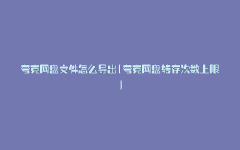夸克网盘文件怎么导出(夸克网盘转存次数上限)