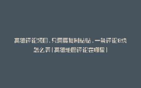 高德评论项目,只需要复制粘贴,一条评论8块怎么弄(高德地图评论在哪里)