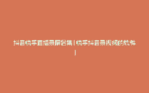 抖音快手直播录屏合集(快手抖音录视频的软件)