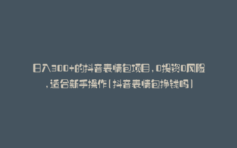 日入300+的抖音表情包项目,0投资0风险,适合新手操作(抖音表情包挣钱吗)