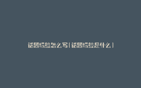 话题标签怎么写(话题标签是什么)