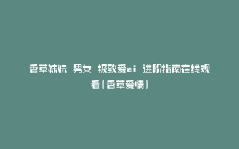 香草妹妹 男女 极致爱ai 进阶指南在线观看(香草爱情)