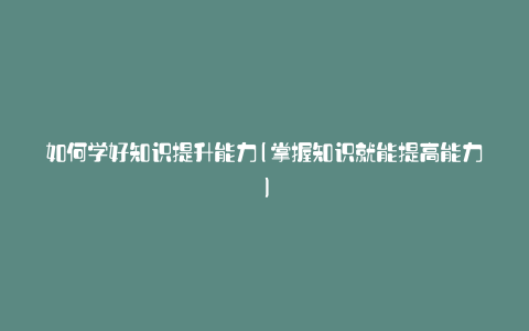 如何学好知识提升能力(掌握知识就能提高能力)