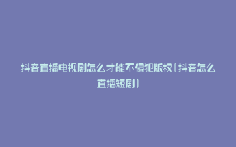 抖音直播电视剧怎么才能不侵犯版权(抖音怎么直播短剧)