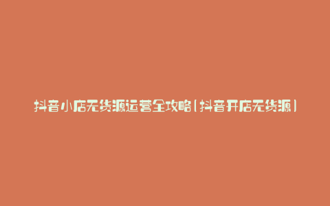 抖音小店无货源运营全攻略(抖音开店无货源)