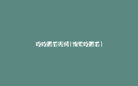 吃吃西瓜视频(搜索吃西瓜)