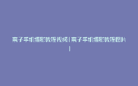 亲子手机摄影教程视频(亲子手机摄影教程图片)