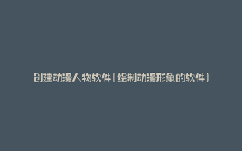 创建动漫人物软件(绘制动漫形象的软件)