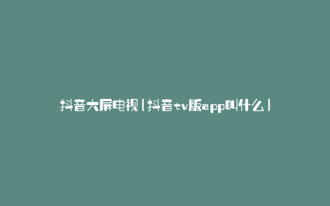 抖音大屏电视(抖音tv版app叫什么)