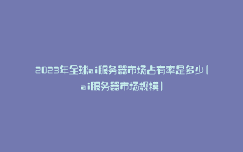 2023年全球ai服务器市场占有率是多少(ai服务器市场规模)