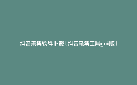 抖音采集软件下载(抖音采集工具gui版)
