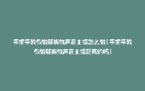 手把手教你做新媒体声音主播怎么做(手把手教你做新媒体声音主播是真的吗)