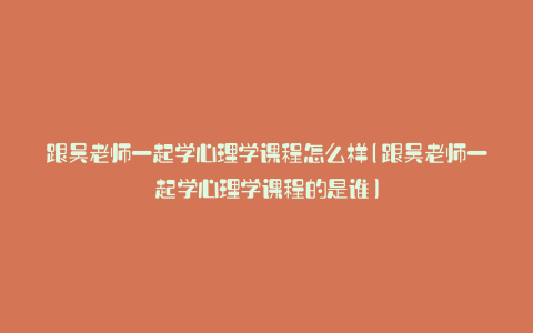 跟吴老师一起学心理学课程怎么样(跟吴老师一起学心理学课程的是谁)