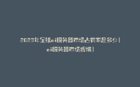 2023年全球ai服务器市场占有率是多少(ai服务器市场规模)