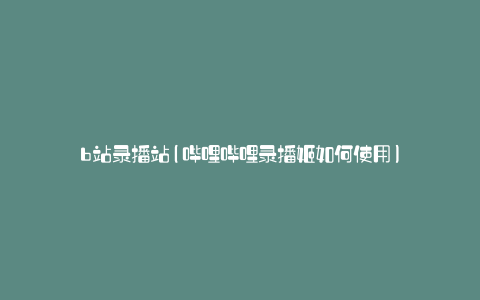b站录播站(哔哩哔哩录播姬如何使用)