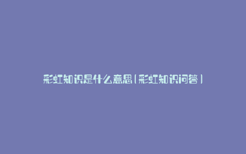 彩虹知识是什么意思(彩虹知识问答)