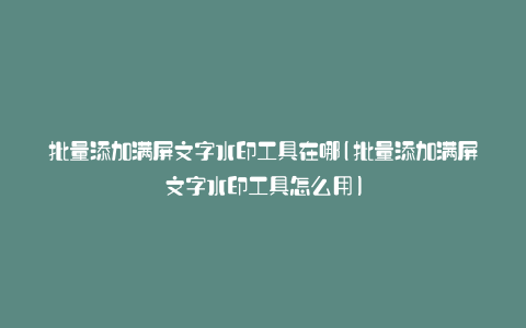 批量添加满屏文字水印工具在哪(批量添加满屏文字水印工具怎么用)
