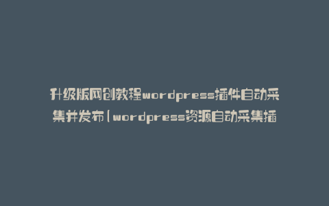 升级版网创教程wordpress插件自动采集并发布(wordpress资源自动采集插件)
