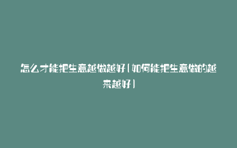 怎么才能把生意越做越好(如何能把生意做的越来越好)