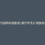 摩托越野视频直播(摩托车无人驾驶视频)