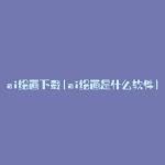 ai绘画下载(ai绘画是什么软件)