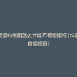 抖音直播电视剧怎么才能不侵犯版权(抖音怎么直播短剧)