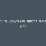 格式工厂转化器官方下载(格式工厂转换格式怎么用)