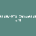微信娱乐机器人哪个好(全新微信娱乐机器人怎么用)