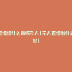 无人直播播什么最吸引人(无人直播做什么内容好)