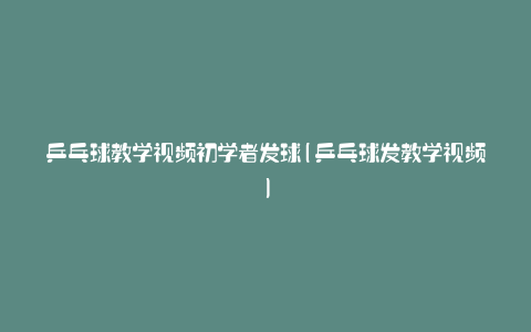 乒乓球教学视频初学者发球(乒乓球发教学视频)