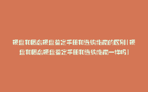 硬盘和固态硬盘鉴定手册和选购指南的区别(硬盘和固态硬盘鉴定手册和选购指南一样吗)