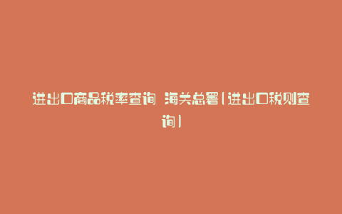 进出口商品税率查询 海关总署(进出口税则查询)