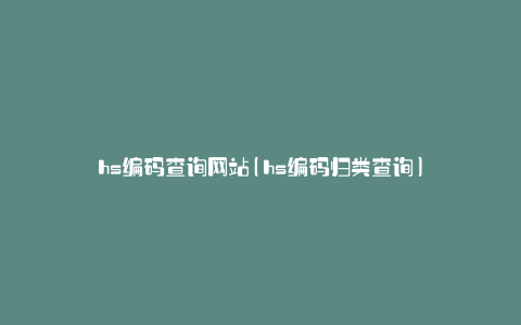 hs编码查询网站(hs编码归类查询)