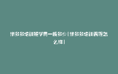 拼多多培训班学费一般多少(拼多多培训课程怎么样)