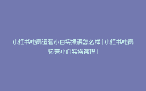 小红书电商运营小白实操课怎么样(小红书电商运营小白实操课程)