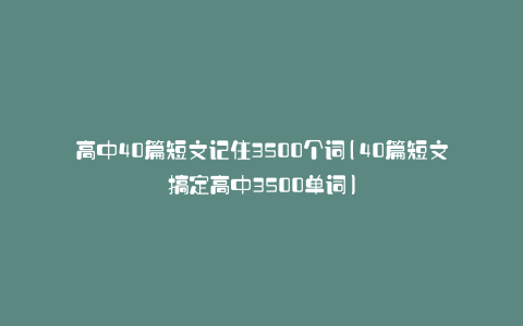 高中40篇短文记住3500个词(40篇短文搞定高中3500单词)