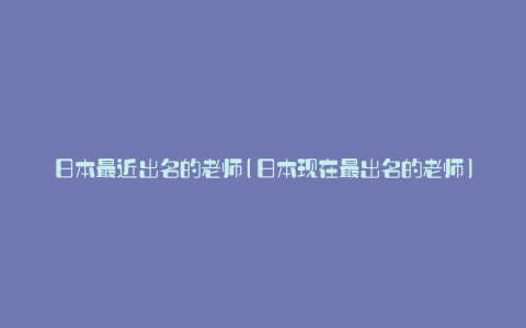 日本最近出名的老师(日本现在最出名的老师)