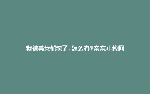 我被美女们撩了,怎么办?亲亲小说网