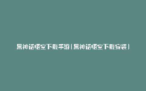 黑神话悟空下载手游(黑神话悟空下载安装)