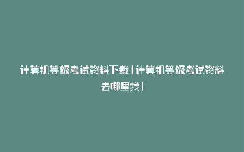 计算机等级考试资料下载(计算机等级考试资料去哪里找)